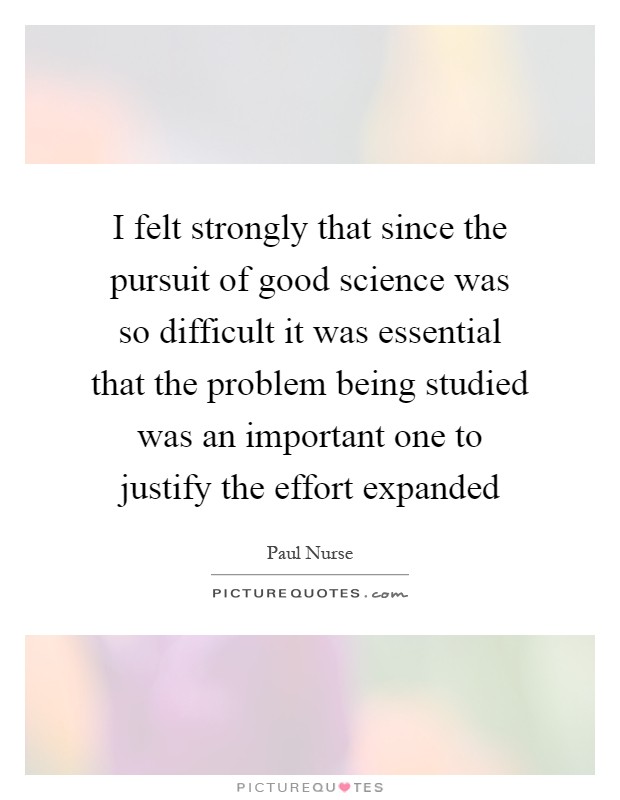 I felt strongly that since the pursuit of good science was so difficult it was essential that the problem being studied was an important one to justify the effort expanded Picture Quote #1