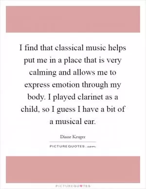 I find that classical music helps put me in a place that is very calming and allows me to express emotion through my body. I played clarinet as a child, so I guess I have a bit of a musical ear Picture Quote #1