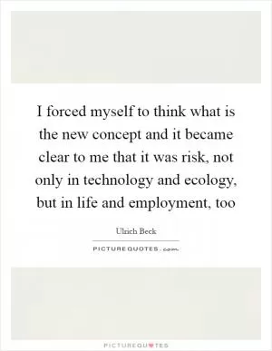 I forced myself to think what is the new concept and it became clear to me that it was risk, not only in technology and ecology, but in life and employment, too Picture Quote #1
