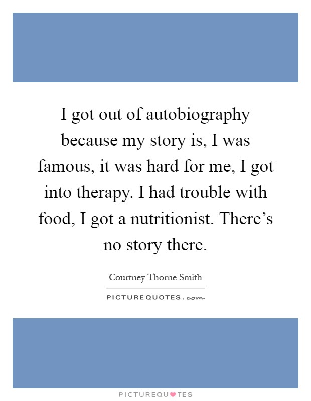 I got out of autobiography because my story is, I was famous, it was hard for me, I got into therapy. I had trouble with food, I got a nutritionist. There's no story there Picture Quote #1