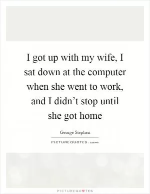 I got up with my wife, I sat down at the computer when she went to work, and I didn’t stop until she got home Picture Quote #1