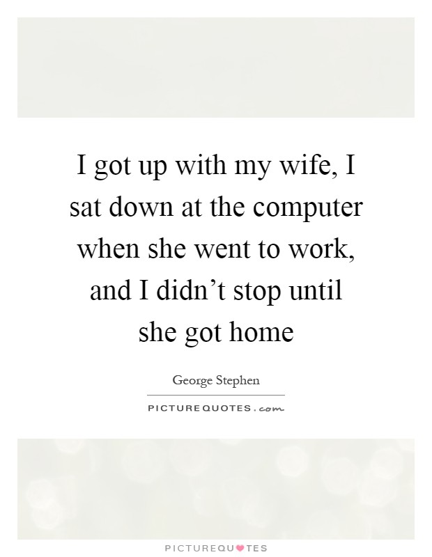 I got up with my wife, I sat down at the computer when she went to work, and I didn't stop until she got home Picture Quote #1