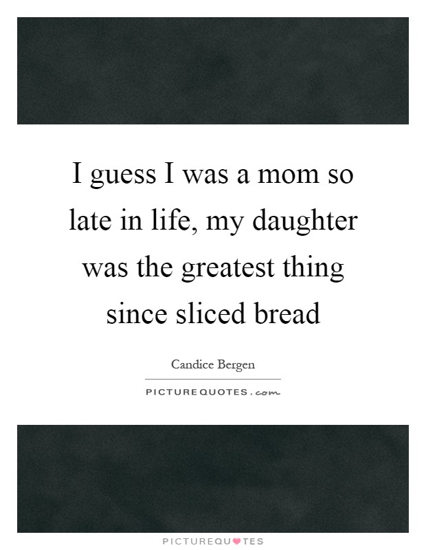 I guess I was a mom so late in life, my daughter was the greatest thing since sliced bread Picture Quote #1