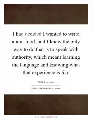 I had decided I wanted to write about food, and I knew the only way to do that is to speak with authority, which meant learning the language and knowing what that experience is like Picture Quote #1