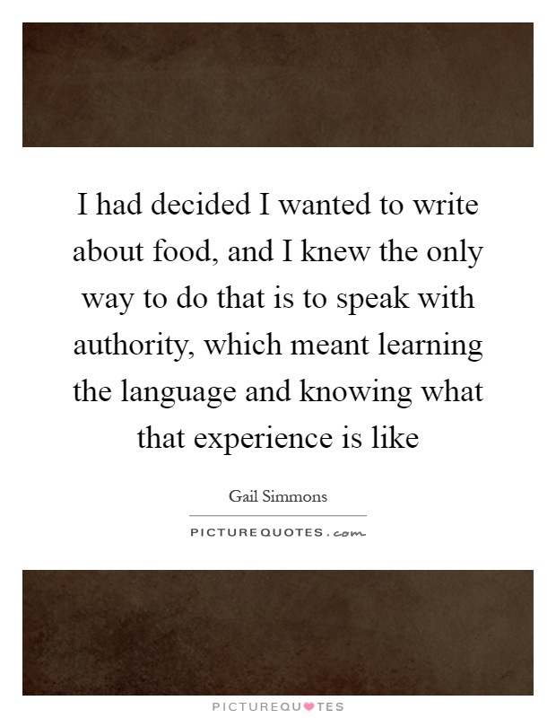 I had decided I wanted to write about food, and I knew the only way to do that is to speak with authority, which meant learning the language and knowing what that experience is like Picture Quote #1