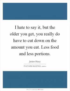 I hate to say it, but the older you get, you really do have to cut down on the amount you eat. Less food and less portions Picture Quote #1
