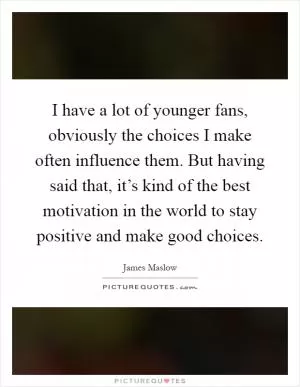 I have a lot of younger fans, obviously the choices I make often influence them. But having said that, it’s kind of the best motivation in the world to stay positive and make good choices Picture Quote #1