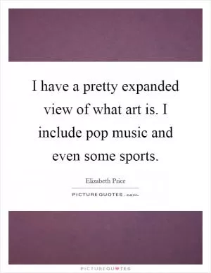 I have a pretty expanded view of what art is. I include pop music and even some sports Picture Quote #1