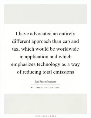 I have advocated an entirely different approach than cap and tax, which would be worldwide in application and which emphasizes technology as a way of reducing total emissions Picture Quote #1