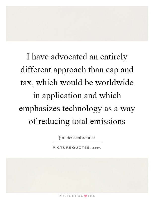 I have advocated an entirely different approach than cap and tax, which would be worldwide in application and which emphasizes technology as a way of reducing total emissions Picture Quote #1