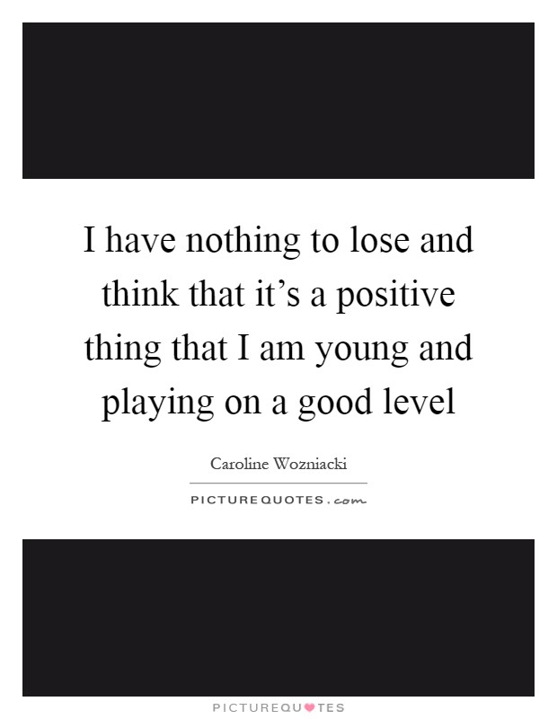I have nothing to lose and think that it's a positive thing that I am young and playing on a good level Picture Quote #1