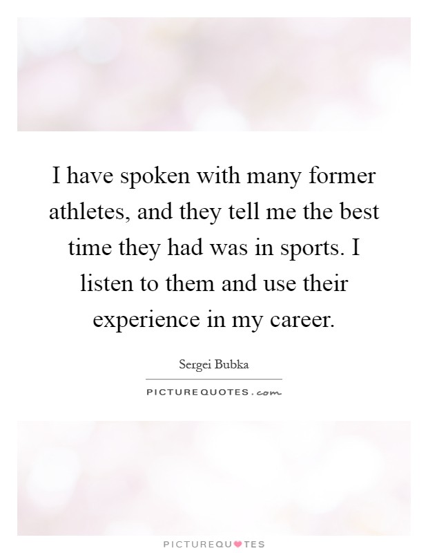 I have spoken with many former athletes, and they tell me the best time they had was in sports. I listen to them and use their experience in my career Picture Quote #1