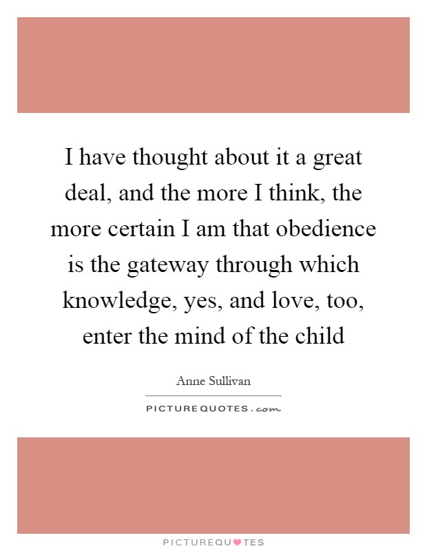 I have thought about it a great deal, and the more I think, the more certain I am that obedience is the gateway through which knowledge, yes, and love, too, enter the mind of the child Picture Quote #1