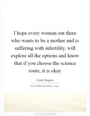 I hope every woman out there who wants to be a mother and is suffering with infertility, will explore all the options and know that if you choose the science route, it is okay Picture Quote #1
