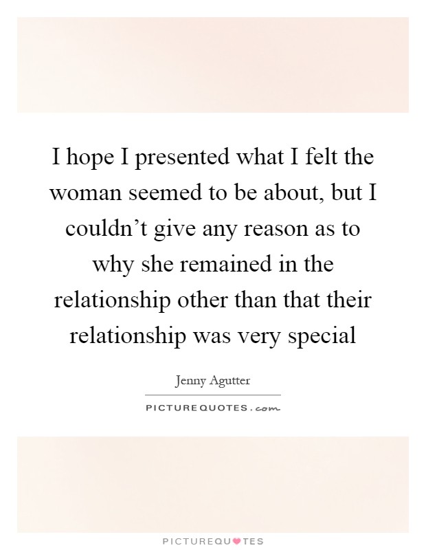 I hope I presented what I felt the woman seemed to be about, but I couldn't give any reason as to why she remained in the relationship other than that their relationship was very special Picture Quote #1