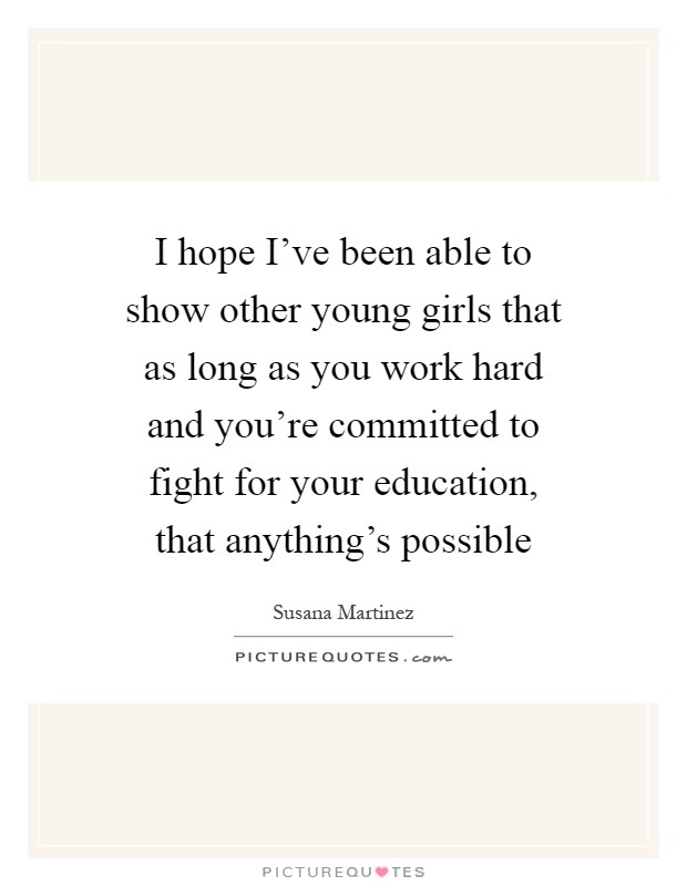 I hope I've been able to show other young girls that as long as you work hard and you're committed to fight for your education, that anything's possible Picture Quote #1
