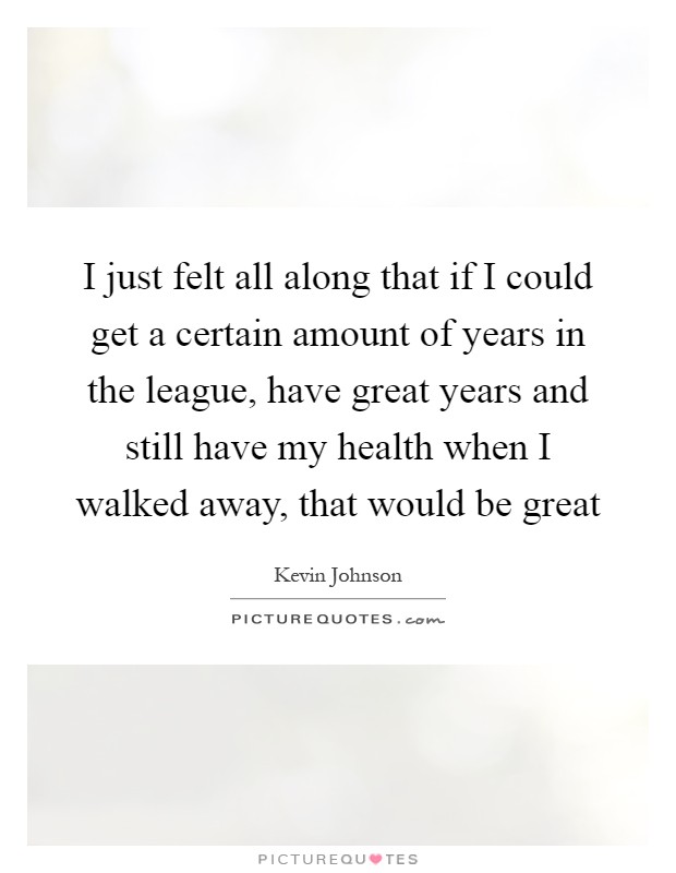 I just felt all along that if I could get a certain amount of years in the league, have great years and still have my health when I walked away, that would be great Picture Quote #1