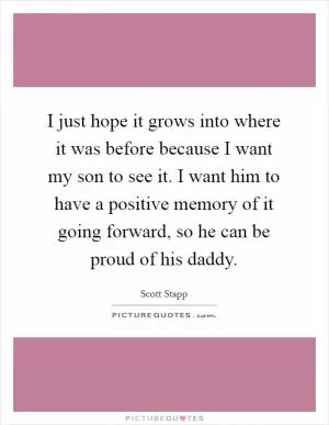 I just hope it grows into where it was before because I want my son to see it. I want him to have a positive memory of it going forward, so he can be proud of his daddy Picture Quote #1