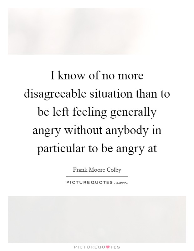 I know of no more disagreeable situation than to be left feeling generally angry without anybody in particular to be angry at Picture Quote #1