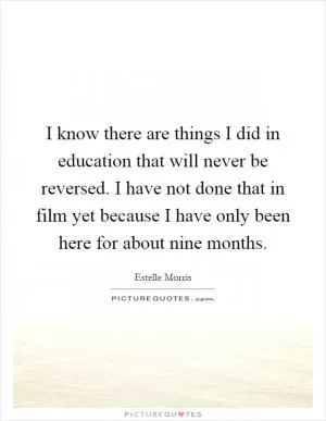 I know there are things I did in education that will never be reversed. I have not done that in film yet because I have only been here for about nine months Picture Quote #1