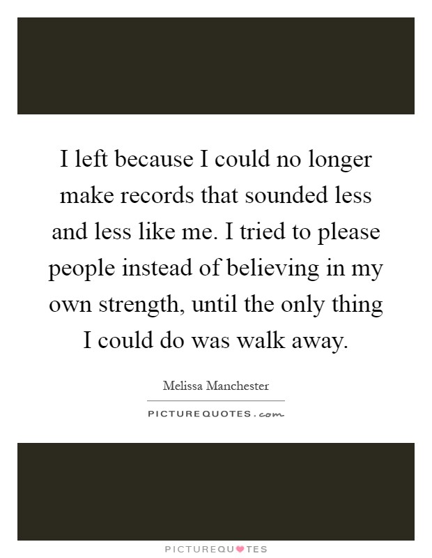 I left because I could no longer make records that sounded less and less like me. I tried to please people instead of believing in my own strength, until the only thing I could do was walk away Picture Quote #1