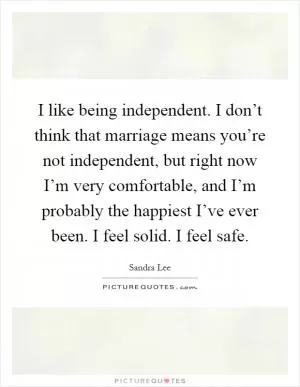 I like being independent. I don’t think that marriage means you’re not independent, but right now I’m very comfortable, and I’m probably the happiest I’ve ever been. I feel solid. I feel safe Picture Quote #1