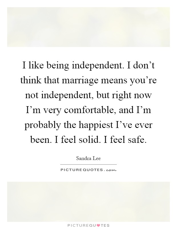 I like being independent. I don't think that marriage means you're not independent, but right now I'm very comfortable, and I'm probably the happiest I've ever been. I feel solid. I feel safe Picture Quote #1