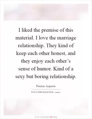 I liked the premise of this material. I love the marriage relationship. They kind of keep each other honest, and they enjoy each other’s sense of humor. Kind of a sexy but boring relationship Picture Quote #1