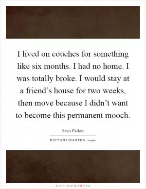 I lived on couches for something like six months. I had no home. I was totally broke. I would stay at a friend’s house for two weeks, then move because I didn’t want to become this permanent mooch Picture Quote #1