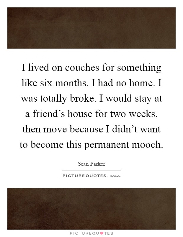 I lived on couches for something like six months. I had no home. I was totally broke. I would stay at a friend's house for two weeks, then move because I didn't want to become this permanent mooch Picture Quote #1