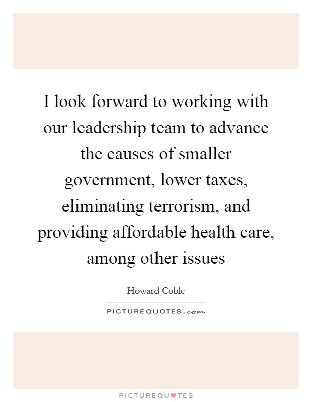 I look forward to working with our leadership team to advance the causes of smaller government, lower taxes, eliminating terrorism, and providing affordable health care, among other issues Picture Quote #1