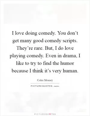 I love doing comedy. You don’t get many good comedy scripts. They’re rare. But, I do love playing comedy. Even in drama, I like to try to find the humor because I think it’s very human Picture Quote #1