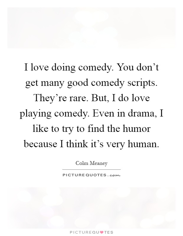 I love doing comedy. You don't get many good comedy scripts. They're rare. But, I do love playing comedy. Even in drama, I like to try to find the humor because I think it's very human Picture Quote #1