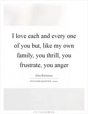 I love each and every one of you but, like my own family, you thrill, you frustrate, you anger Picture Quote #1