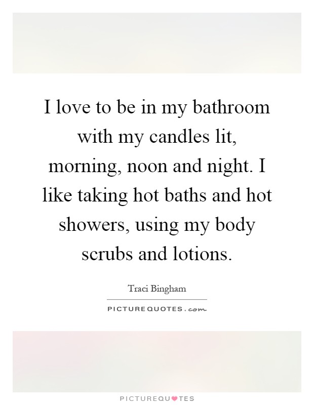 I love to be in my bathroom with my candles lit, morning, noon and night. I like taking hot baths and hot showers, using my body scrubs and lotions Picture Quote #1