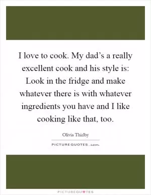 I love to cook. My dad’s a really excellent cook and his style is: Look in the fridge and make whatever there is with whatever ingredients you have and I like cooking like that, too Picture Quote #1