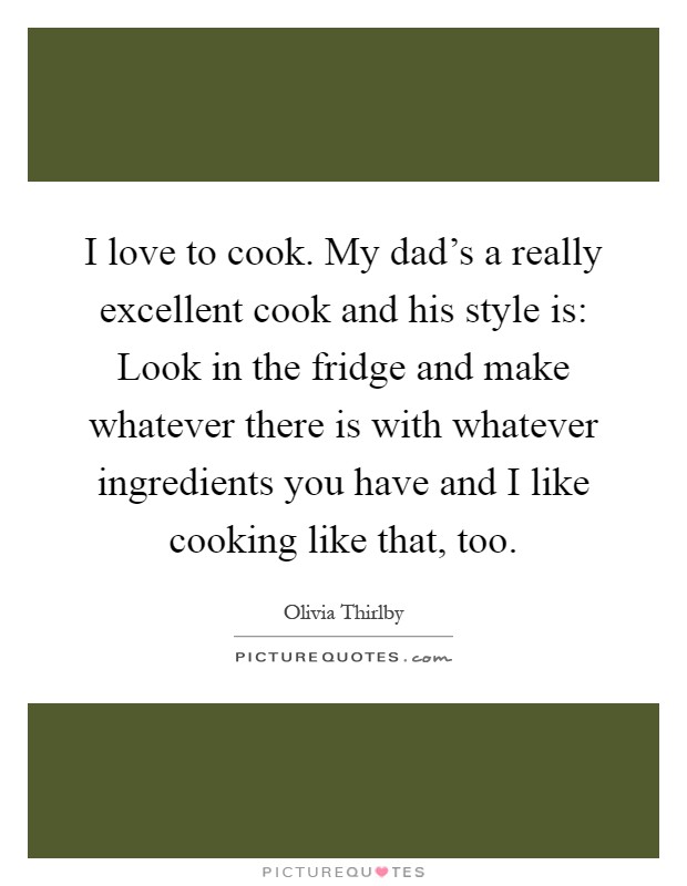 I love to cook. My dad's a really excellent cook and his style is: Look in the fridge and make whatever there is with whatever ingredients you have and I like cooking like that, too Picture Quote #1