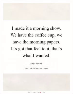 I made it a morning show. We have the coffee cup, we have the morning papers. It’s got that feel to it, that’s what I wanted Picture Quote #1