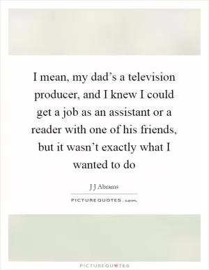 I mean, my dad’s a television producer, and I knew I could get a job as an assistant or a reader with one of his friends, but it wasn’t exactly what I wanted to do Picture Quote #1