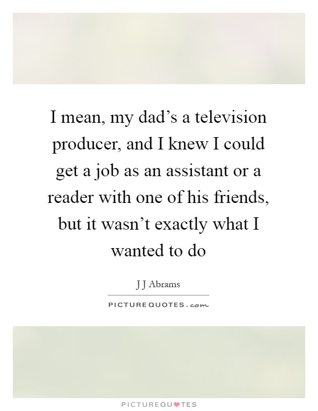 I mean, my dad's a television producer, and I knew I could get a job as an assistant or a reader with one of his friends, but it wasn't exactly what I wanted to do Picture Quote #1