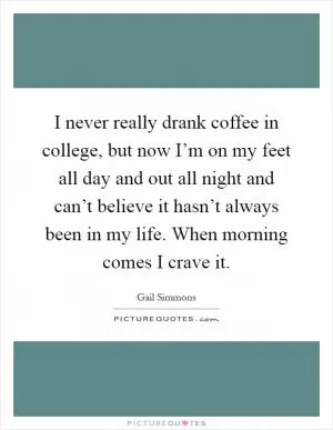 I never really drank coffee in college, but now I’m on my feet all day and out all night and can’t believe it hasn’t always been in my life. When morning comes I crave it Picture Quote #1