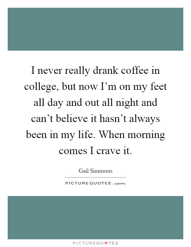 I never really drank coffee in college, but now I'm on my feet all day and out all night and can't believe it hasn't always been in my life. When morning comes I crave it Picture Quote #1