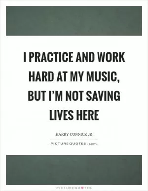 I practice and work hard at my music, but I’m not saving lives here Picture Quote #1