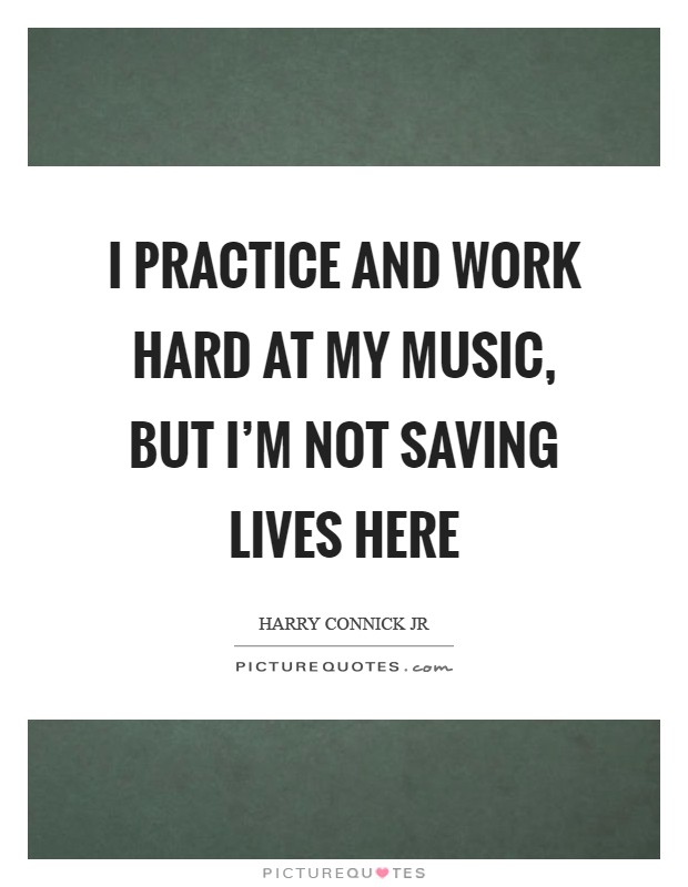 I practice and work hard at my music, but I'm not saving lives here Picture Quote #1