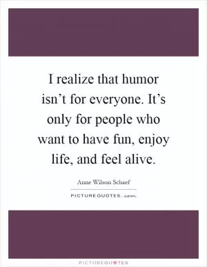 I realize that humor isn’t for everyone. It’s only for people who want to have fun, enjoy life, and feel alive Picture Quote #1