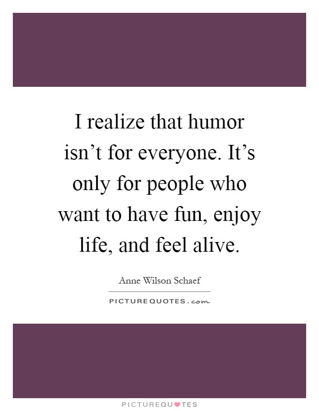 I realize that humor isn't for everyone. It's only for people who want to have fun, enjoy life, and feel alive Picture Quote #1