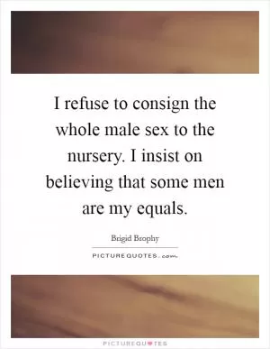 I refuse to consign the whole male sex to the nursery. I insist on believing that some men are my equals Picture Quote #1