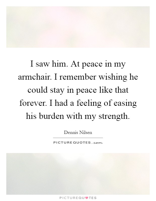 I saw him. At peace in my armchair. I remember wishing he could stay in peace like that forever. I had a feeling of easing his burden with my strength Picture Quote #1