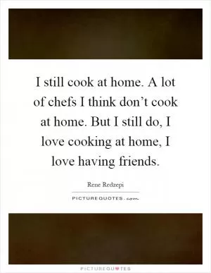 I still cook at home. A lot of chefs I think don’t cook at home. But I still do, I love cooking at home, I love having friends Picture Quote #1
