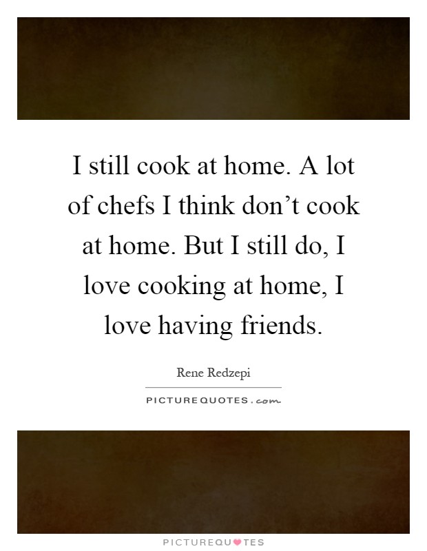 I still cook at home. A lot of chefs I think don't cook at home. But I still do, I love cooking at home, I love having friends Picture Quote #1